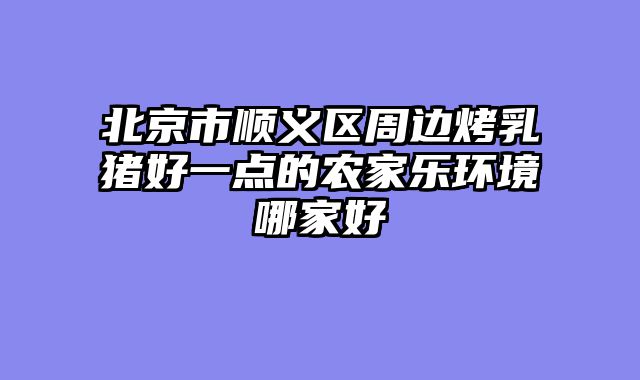 北京市顺义区周边烤乳猪好一点的农家乐环境哪家好