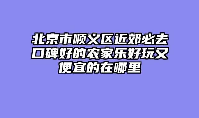 北京市顺义区近郊必去口碑好的农家乐好玩又便宜的在哪里