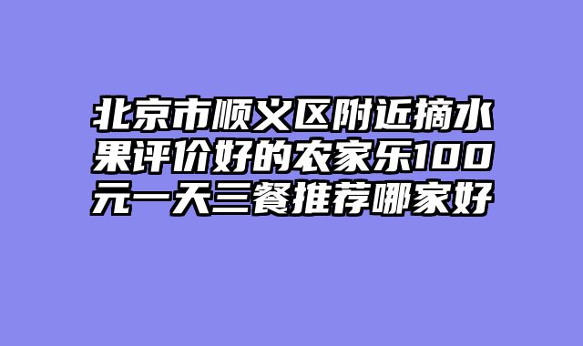 北京市顺义区附近摘水果评价好的农家乐100元一天三餐推荐哪家好