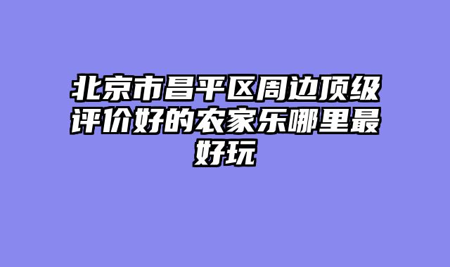 北京市昌平区周边顶级评价好的农家乐哪里最好玩