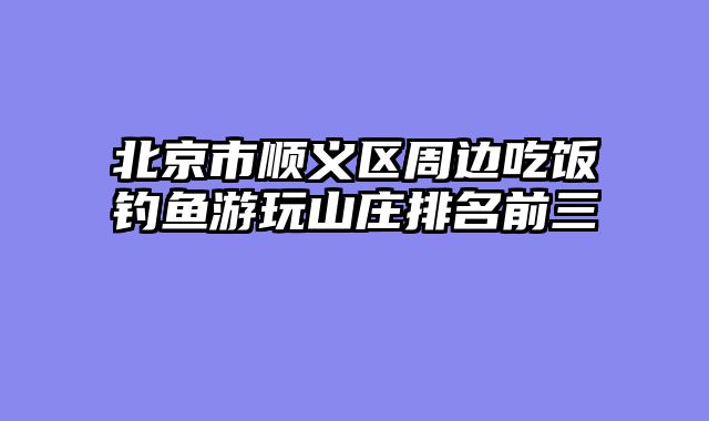 北京市顺义区周边吃饭钓鱼游玩山庄排名前三