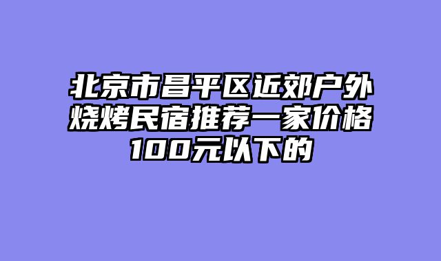 北京市昌平区近郊户外烧烤民宿推荐一家价格100元以下的