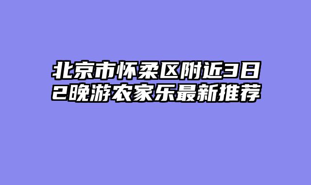 北京市怀柔区附近3日2晚游农家乐最新推荐