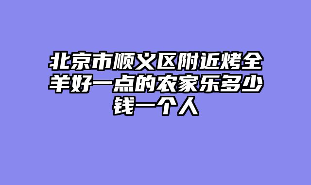 北京市顺义区附近烤全羊好一点的农家乐多少钱一个人