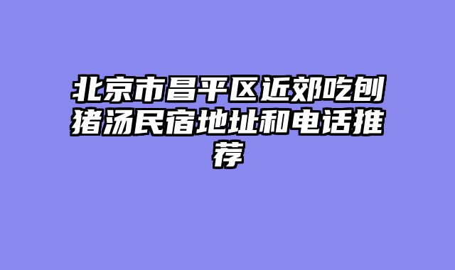 北京市昌平区近郊吃刨猪汤民宿地址和电话推荐