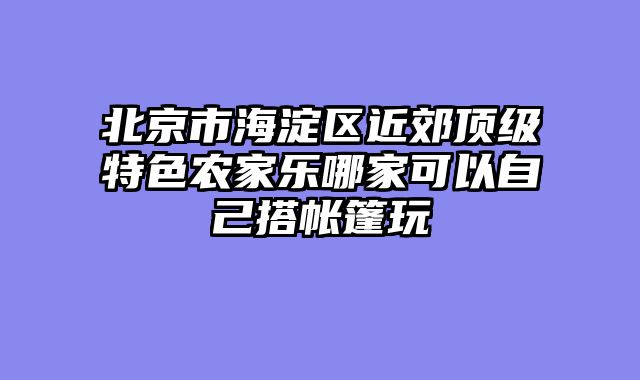 北京市海淀区近郊顶级特色农家乐哪家可以自己搭帐篷玩