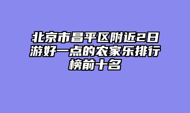 北京市昌平区附近2日游好一点的农家乐排行榜前十名