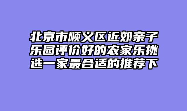 北京市顺义区近郊亲子乐园评价好的农家乐挑选一家最合适的推荐下