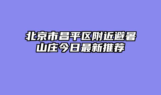 北京市昌平区附近避暑山庄今日最新推荐
