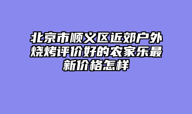 北京市顺义区近郊户外烧烤评价好的农家乐最新价格怎样