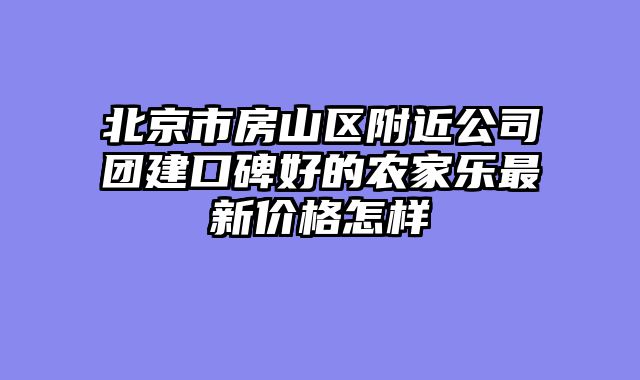 北京市房山区附近公司团建口碑好的农家乐最新价格怎样