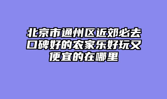 北京市通州区近郊必去口碑好的农家乐好玩又便宜的在哪里