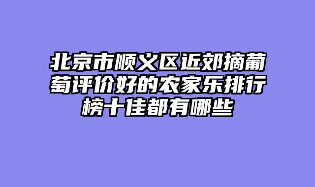 北京市顺义区近郊摘葡萄评价好的农家乐排行榜十佳都有哪些