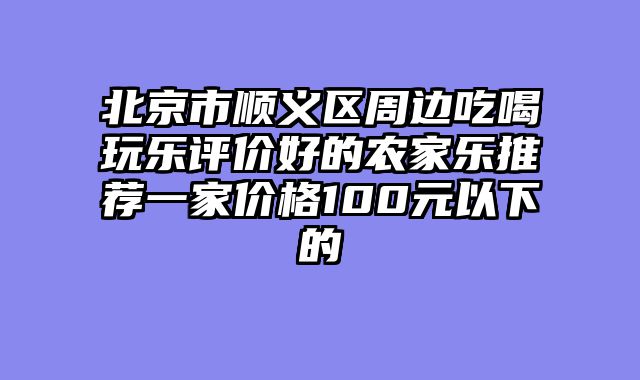 北京市顺义区周边吃喝玩乐评价好的农家乐推荐一家价格100元以下的
