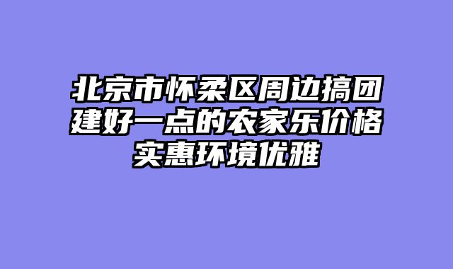 北京市怀柔区周边搞团建好一点的农家乐价格实惠环境优雅