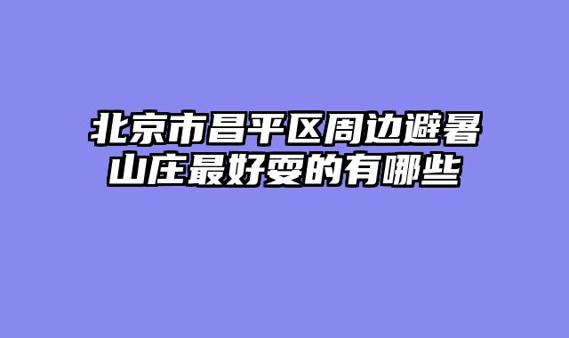 北京市昌平区周边避暑山庄最好耍的有哪些