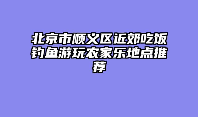 北京市顺义区近郊吃饭钓鱼游玩农家乐地点推荐