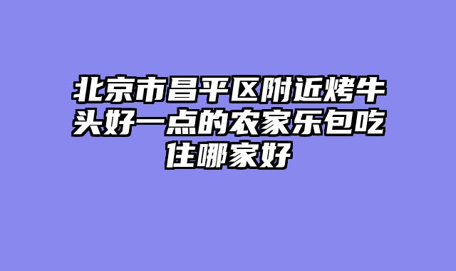 北京市昌平区附近烤牛头好一点的农家乐包吃住哪家好