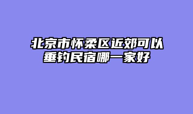 北京市怀柔区近郊可以垂钓民宿哪一家好