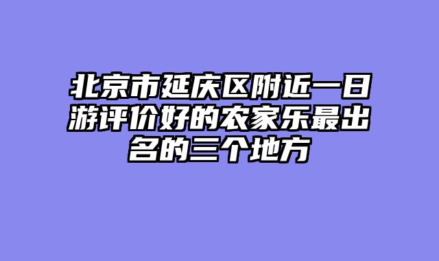 北京市延庆区附近一日游评价好的农家乐最出名的三个地方