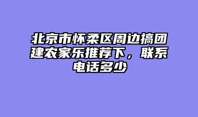 北京市怀柔区周边搞团建农家乐推荐下,联系电话多少