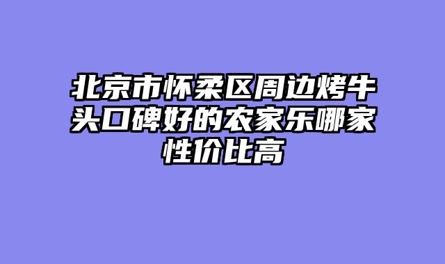 北京市怀柔区周边烤牛头口碑好的农家乐哪家性价比高