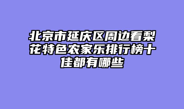 北京市延庆区周边看梨花特色农家乐排行榜十佳都有哪些