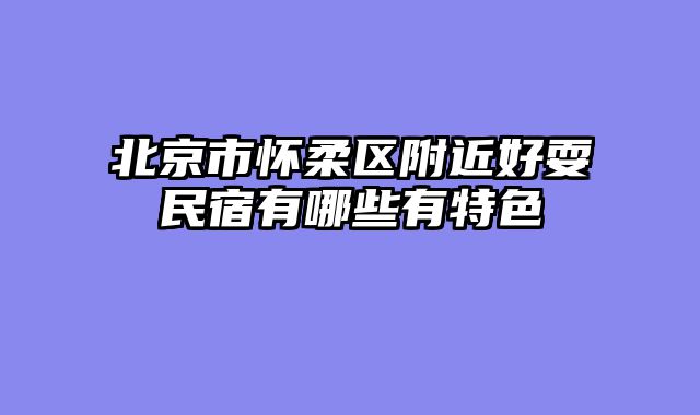 北京市怀柔区附近好耍民宿有哪些有特色