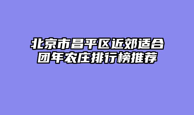 北京市昌平区近郊适合团年农庄排行榜推荐