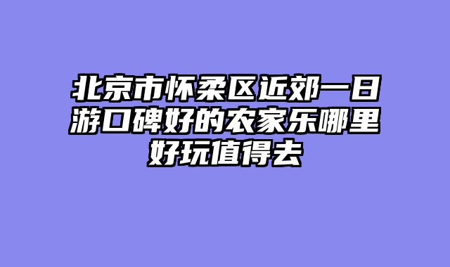 北京市怀柔区近郊一日游口碑好的农家乐哪里好玩值得去