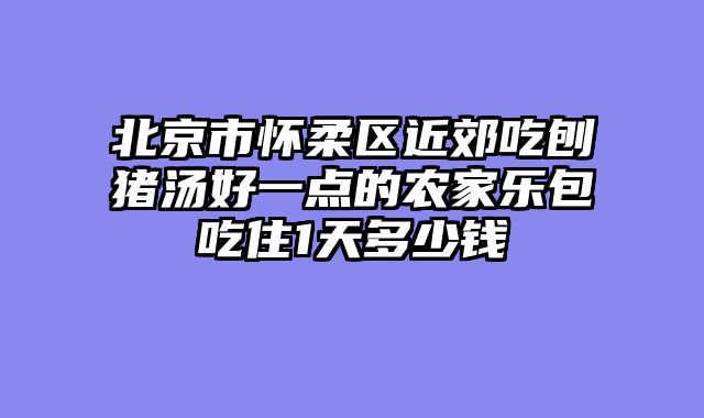 北京市怀柔区近郊吃刨猪汤好一点的农家乐包吃住1天多少钱