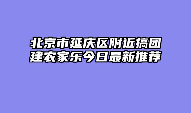 北京市延庆区附近搞团建农家乐今日最新推荐