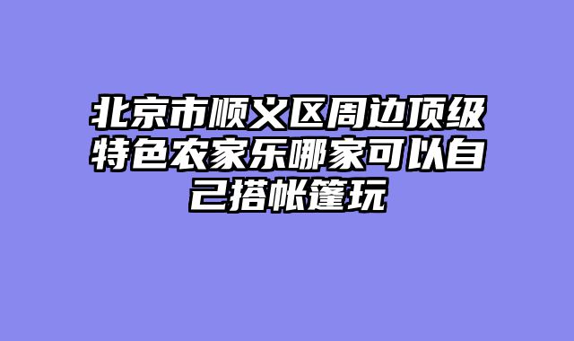 北京市顺义区周边顶级特色农家乐哪家可以自己搭帐篷玩