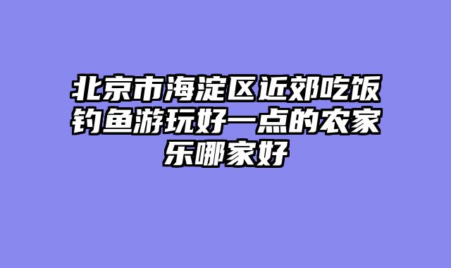 北京市海淀区近郊吃饭钓鱼游玩好一点的农家乐哪家好