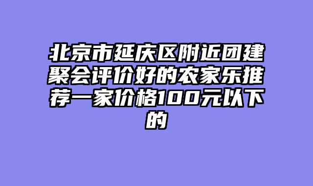 北京市延庆区附近团建聚会评价好的农家乐推荐一家价格100元以下的