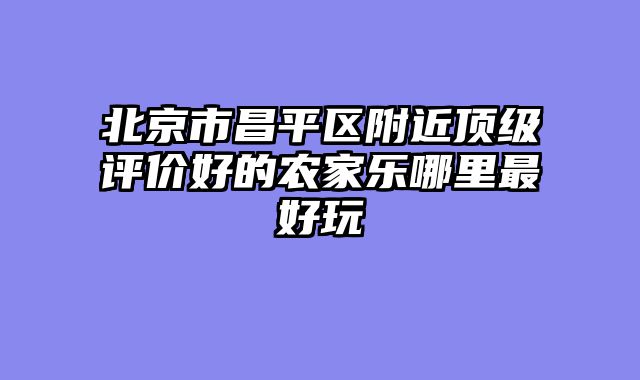 北京市昌平区附近顶级评价好的农家乐哪里最好玩