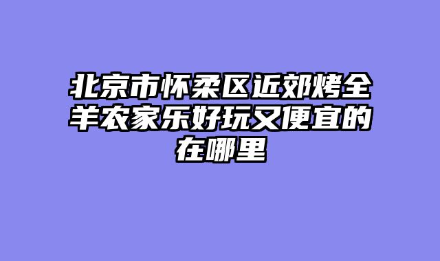 北京市怀柔区近郊烤全羊农家乐好玩又便宜的在哪里