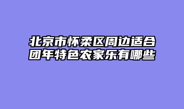 北京市怀柔区周边适合团年特色农家乐有哪些