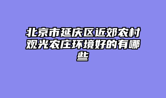 北京市延庆区近郊农村观光农庄环境好的有哪些