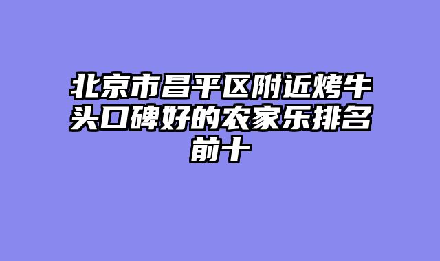北京市昌平区附近烤牛头口碑好的农家乐排名前十