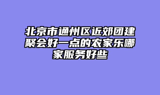 北京市通州区近郊团建聚会好一点的农家乐哪家服务好些