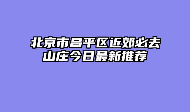 北京市昌平区近郊必去山庄今日最新推荐