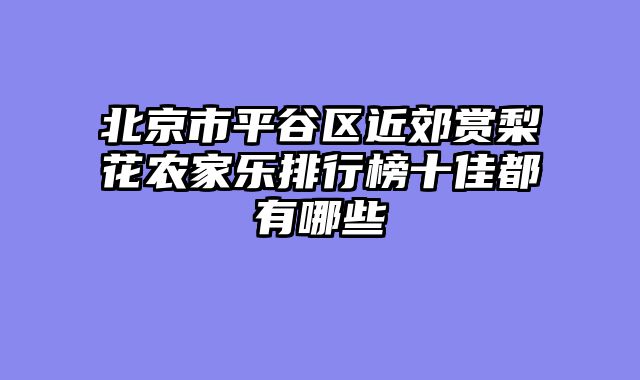 北京市平谷区近郊赏梨花农家乐排行榜十佳都有哪些
