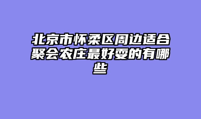 北京市怀柔区周边适合聚会农庄最好耍的有哪些