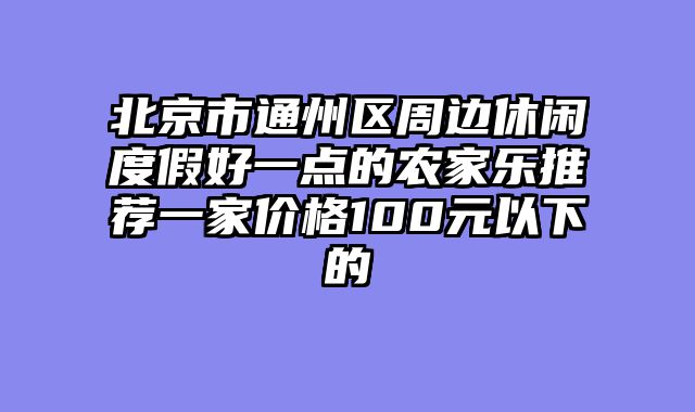 北京市通州区周边休闲度假好一点的农家乐推荐一家价格100元以下的