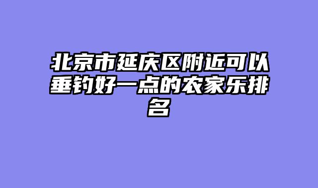 北京市延庆区附近可以垂钓好一点的农家乐排名