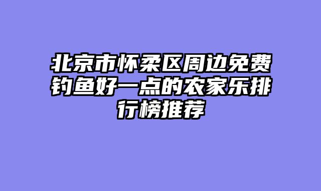 北京市怀柔区周边免费钓鱼好一点的农家乐排行榜推荐