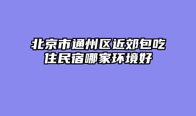 北京市通州区近郊包吃住民宿哪家环境好