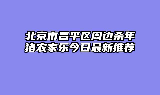北京市昌平区周边杀年猪农家乐今日最新推荐