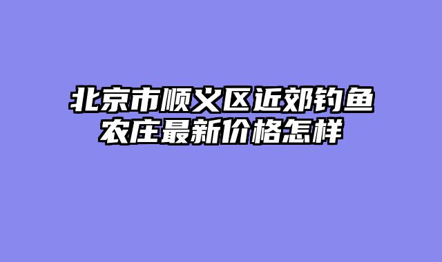 北京市顺义区近郊钓鱼农庄最新价格怎样